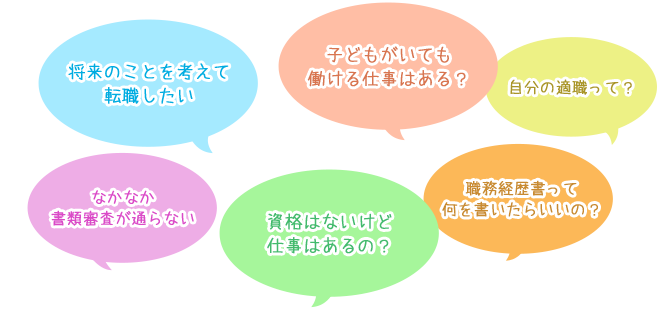 「将来のことを考えて転職したい」「子どもがいても働ける仕事はある？」	「結婚前もあまり働いていなかったけど仕事はあるの？「資格はないけど仕事はあるの？」「なかなか書類審査が通らない」「自分の適職って？自分はどんな仕事が出来るんだろう？」「職務経歴書って何を書いたらいいの？」