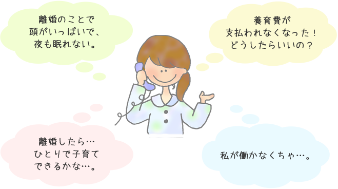 離婚のことで 頭がいっぱいで、 夜も眠れない。 養育費が 支払われなくなった！ どうしたらいいの？ 離婚したら… ひとりで子育て できるかな…。私が働かなくちゃ…。