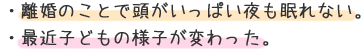 ・離婚のことで頭がいっぱい夜も眠れない。 ・最近子どもの様子が変わった。 