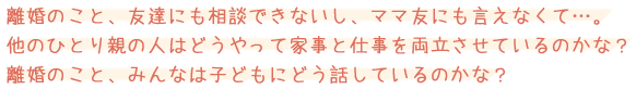 離婚のこと、友達にも相談できないし、ママ友にも言えなくて…。他のひとり親の人はどうやって家事と仕事を両立させているのかな？離婚のこと、みんなは子どもにどう話しているのかな？