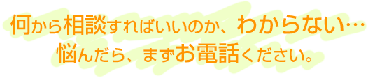 何から相談すればいいのか、わからない… 悩んだら、まずお電話ください。